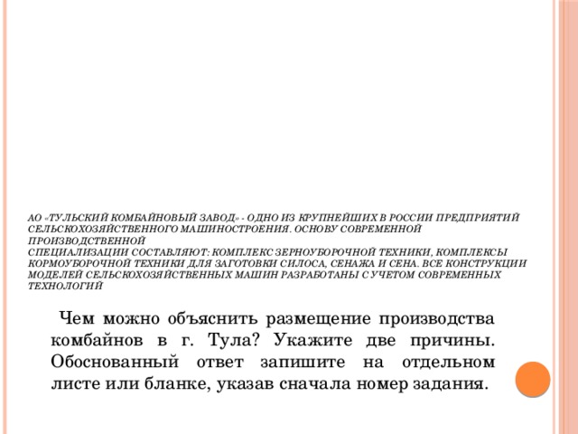 АО «Тульский комбайновый завод» - одно из крупнейших в России предприятий сельскохозяйственного машиностроения. Основу современной производственной   специализации составляют: комплекс зерноуборочной техники, комплексы кормоуборочной техники для заготовки силоса, сенажа и сена. Все конструкции моделей сельскохозяйственных машин разработаны с учетом современных технологий  Чем можно объяснить размещение производства комбайнов в г. Тула? Укажите две причины. Обоснованный ответ запишите на отдельном листе или бланке, указав сначала номер задания. 