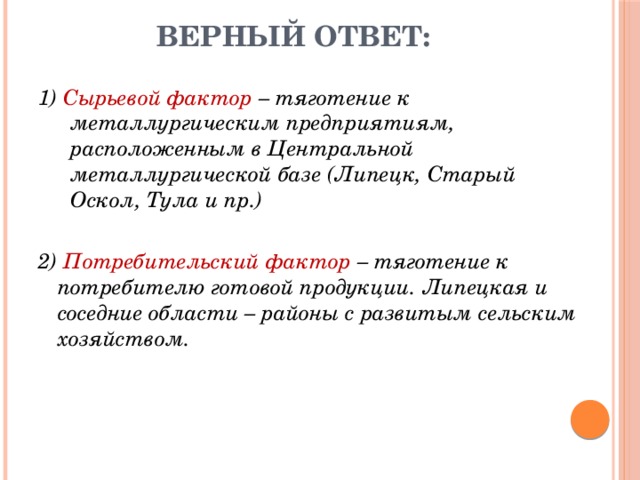 Верный ответ: 1) Сырьевой фактор – тяготение к металлургическим предприятиям, расположенным в Центральной металлургической базе (Липецк, Старый Оскол, Тула и пр.) 2) Потребительский фактор – тяготение к потребителю готовой продукции. Липецкая и соседние области – районы с развитым сельским хозяйством. 