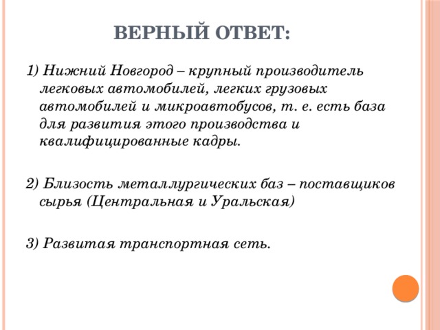Верный ответ: 1) Нижний Новгород – крупный производитель легковых автомобилей, легких грузовых автомобилей и микроавтобусов, т. е. есть база для развития этого производства и квалифицированные кадры. 2) Близость металлургических баз – поставщиков сырья (Центральная и Уральская) 3) Развитая транспортная сеть. 