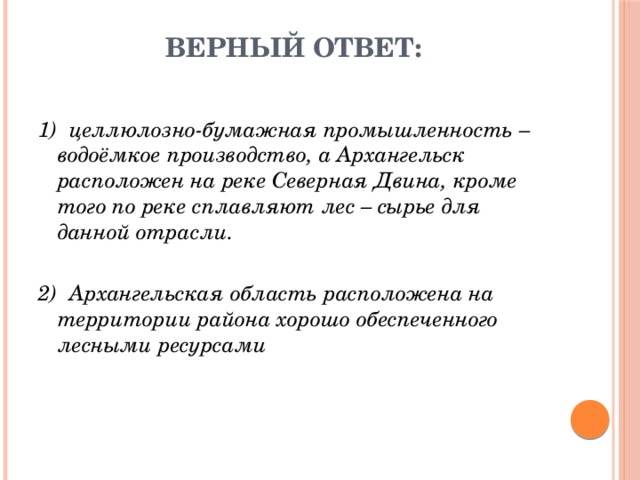 Верный ответ: 1)  целлюлозно-бумажная промышленность – водоёмкое производство, а Архангельск расположен на реке Северная Двина, кроме того по реке сплавляют лес – сырье для данной отрасли. 2)  Архангельская область расположена на территории района хорошо обеспеченного лесными ресурсами 