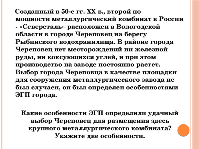  Созданный в 50-е гг. XX в., второй по мощности металлургический комбинат в России - «Северсталь» расположен в Вологодской области в городе Череповец на берегу Рыбинского водохранилища. В районе города Череповец нет месторождений ни железной руды, ни коксующихся углей, и при этом производство на заводе постоянно растет. Выбор города Череповца в качестве площадки для сооружения металлургического завода не был случаен, он был определен особенностями ЭГП города.  Какие особенности ЭГП определили удачный выбор Череповец для размещения здесь крупного металлургического комбината? Укажите две особенности. 