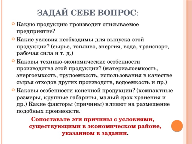Задай себе вопрос : Какую продукцию производит описываемое предприятие? Какие условия необходимы для выпуска этой продукции? (сырье, топливо, энергия, вода, транспорт, рабочая сила и т. д.) Каковы технико-экономические особенности производства этой продукции? (материалоемкость, энергоемкость, трудоемкость, использования в качестве сырья отходов других производств, водоемкость и пр.) Каковы особенности конечной продукции? (компактные размеры, крупные габариты, малый срок хранения и др.) Какие факторы (причины) влияют на размещение подобных производств. Сопоставьте эти причины с условиями, существующими в экономическом районе, указанном в задании . 