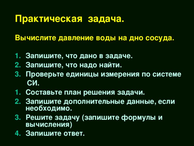 Практическая задача.   Вычислите давление воды на дно сосуда. Запишите, что дано в задаче. Запишите, что надо найти. Проверьте единицы измерения по системе  СИ. Составьте план решения задачи. Запишите дополнительные данные, если необходимо. Решите задачу (запишите формулы и вычисления) Запишите ответ.