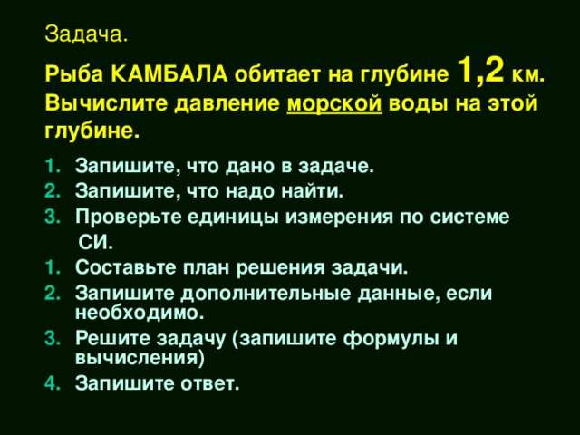 Задача.  Рыба КАМБАЛА обитает на глубине 1,2 км.  Вычислите давление морской воды на этой глубине. Запишите, что дано в задаче. Запишите, что надо найти. Проверьте единицы измерения по системе  СИ. Составьте план решения задачи. Запишите дополнительные данные, если необходимо. Решите задачу (запишите формулы и вычисления) Запишите ответ.