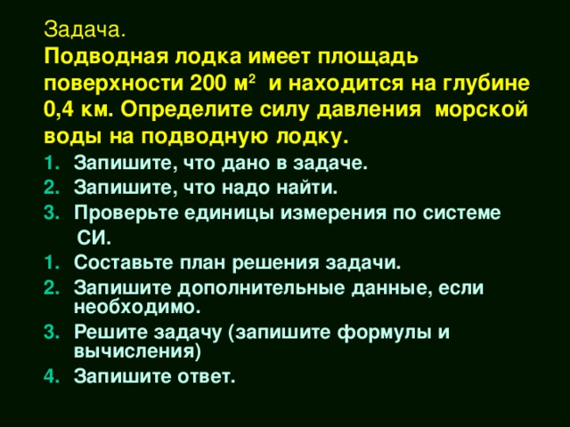 Задача.  Подводная лодка имеет площадь поверхности 200 м 2 и находится на глубине 0,4 км. Определите силу давления морской воды на подводную лодку. Запишите, что дано в задаче. Запишите, что надо найти. Проверьте единицы измерения по системе  СИ. Составьте план решения задачи. Запишите дополнительные данные, если необходимо. Решите задачу (запишите формулы и вычисления) Запишите ответ.