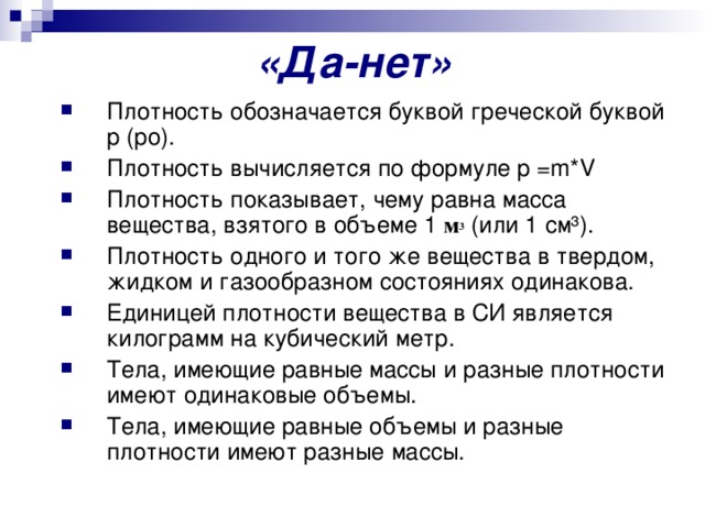 «Да-нет» Плотность обозначается буквой греческой буквой p (ро). Плотность вычисляется по формуле p =m*V Плотность показывает, чему равна масса вещества, взятого в объеме 1 м 3 (или 1 см³). Плотность одного и того же вещества в твердом, жидком и газообразном состояниях одинакова. Единицей плотности вещества в СИ является килограмм на кубический метр. Тела, имеющие равные массы и разные плотности имеют одинаковые объемы. Тела, имеющие равные объемы и разные плотности имеют разные массы. 