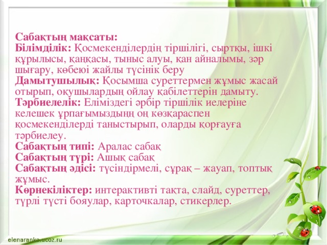 Сабақтың мақсаты: Білімділік: Қосмекенділердің тіршілігі, сыртқы, ішкі құрылысы, қаңқасы, тыныс алуы, қан айналымы, зәр шығару, көбеюі жайлы түсінік беру Дамытушылық: Қосымша суреттермен жұмыс жасай отырып, оқушылардың ойлау қабілеттерін дамыту. Тәрбиелелік: Еліміздегі әрбір тіршілік иелеріне келешек ұрпағымыздыңң оң көзқараспен қосмекенділерді таныстырып, оларды қорғауға тәрбиелеу. Сабақтың типі: Аралас сабақ Сабақтың түрі: Ашық сабақ Сабақтың әдісі: түсіндірмелі, сұрақ – жауап, топтық жұмыс. Көрнекіліктер: интерактивті тақта, слайд, суреттер, түрлі түсті бояулар, карточкалар, стикерлер. 