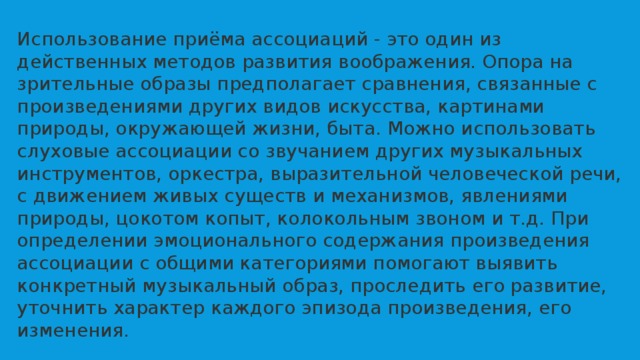 Использование приёма ассоциаций - это один из действенных методов развития воображения. Опора на зрительные образы предполагает сравнения, связанные с произведениями других видов искусства, картинами природы, окружающей жизни, быта. Можно использовать слуховые ассоциации со звучанием других музыкальных инструментов, оркестра, выразительной человеческой речи, с движением живых существ и механизмов, явлениями природы, цокотом копыт, колокольным звоном и т.д. При определении эмоционального содержания произведения ассоциации с общими категориями помогают выявить конкретный музыкальный образ, проследить его развитие, уточнить характер каждого эпизода произведения, его изменения. 