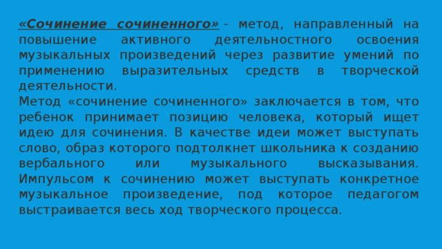 «Сочинение сочиненного»  - метод, направленный на повышение активного деятельностного освоения музыкальных произведений через развитие умений по применению выразительных средств в творческой деятельности. Метод «сочинение сочиненного» заключается в том, что ребенок принимает позицию человека, который ищет идею для сочинения. В качестве идеи может выступать слово, образ которого подтолкнет школьника к созданию вербального или музыкального высказывания. Импульсом к сочинению может выступать конкретное музыкальное произведение, под которое педагогом выстраивается весь ход творческого процесса. 