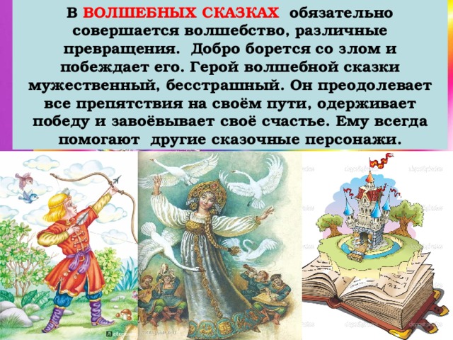 В ВОЛШЕБНЫХ СКАЗКАХ обязательно совершается волшебство, различные превращения. Добро борется со злом и побеждает его. Герой волшебной сказки мужественный, бесстрашный. Он преодолевает все препятствия на своём пути, одерживает победу и завоёвывает своё счастье. Ему всегда помогают другие сказочные персонажи. 