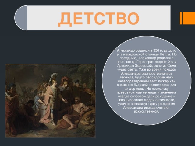 ДЕТСТВО Александр родился в 356 году до н. э. в македонской столице Пелла. По преданию, Александр родился в ночь, когда Герострат поджёг Храм Артемиды Эфесской, одно из Семи чудес света. Уже во время походов Александра распространилась легенда, будто персидские маги интерпретировали этот пожар как знамение будущей катастрофы для их державы. Но поскольку всевозможные легенды и знамения всегда сопровождали рождение и жизнь великих людей античности, удачно совпавшую дату рождения Александра иногда считают искусственной. 