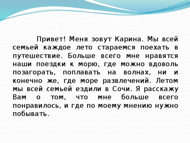  Привет! Меня зовут Карина. Мы всей семьей каждое лето стараемся поехать в путешествие. Больше всего мне нравятся наши поездки к морю, где можно вдоволь позагорать, поплавать на волнах, ни и конечно же, где море развлечений. Летом мы всей семьей ездили в Сочи. Я расскажу Вам о том, что мне больше всего понравилось, и где по моему мнению нужно побывать. 
