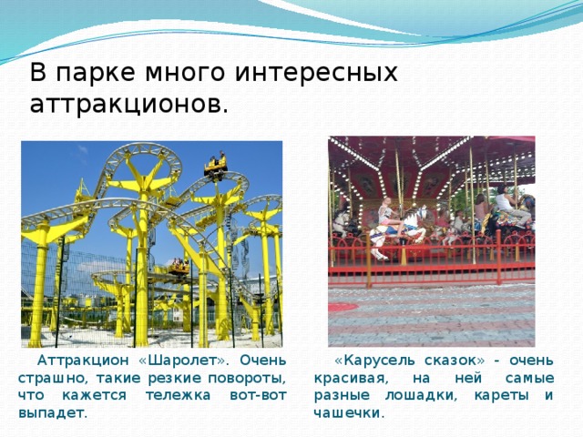 В парке много интересных аттракционов.  Аттракцион «Шаролет». Очень страшно, такие резкие повороты, что кажется тележка вот-вот выпадет.  «Карусель сказок» - очень красивая, на ней самые разные лошадки, кареты и чашечки. 