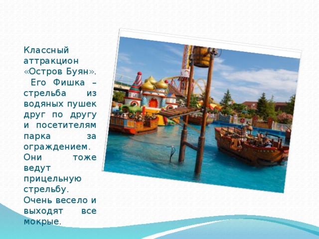 Классный аттракцион «Остров Буян». Его Фишка – стрельба из водяных пушек друг по другу и посетителям парка за ограждением. Они тоже ведут прицельную стрельбу. Очень весело и выходят все мокрые. 