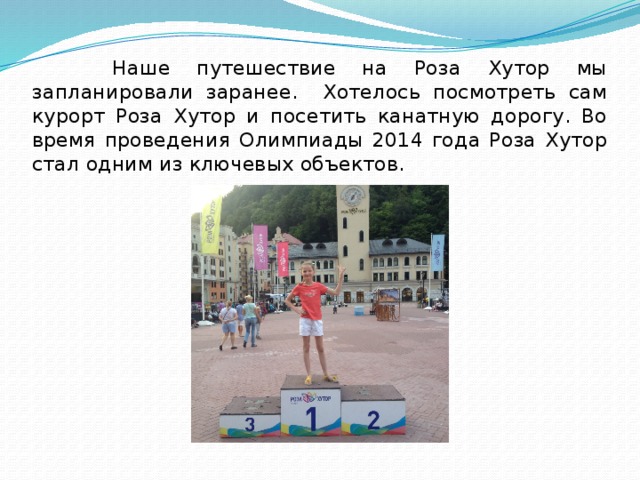 Наше путешествие на Роза Хутор мы запланировали заранее. Хотелось посмотреть сам курорт Роза Хутор и посетить канатную дорогу. Во время проведения Олимпиады 2014 года Роза Хутор стал одним из ключевых объектов. 
