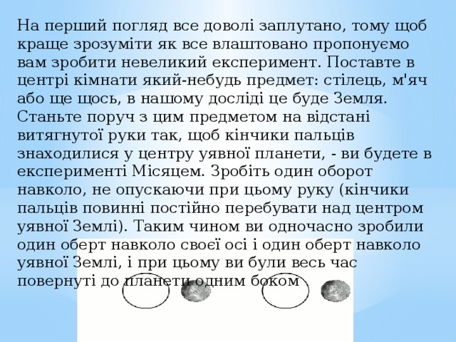 На перший погляд все доволі заплутано, тому щоб краще зрозуміти як все влаштовано пропонуємо вам зробити невеликий експеримент. Поставте в центрі кімнати який-небудь предмет: стілець, м'яч або ще щось, в нашому досліді це буде Земля. Станьте поруч з цим предметом на відстані витягнутої руки так, щоб кінчики пальців знаходилися у центру уявної планети, - ви будете в експерименті Місяцем. Зробіть один оборот навколо, не опускаючи при цьому руку (кінчики пальців повинні постійно перебувати над центром уявної Землі). Таким чином ви одночасно зробили один оберт навколо своєї осі і один оберт навколо уявної Землі, і при цьому ви були весь час повернуті до планети одним боком 