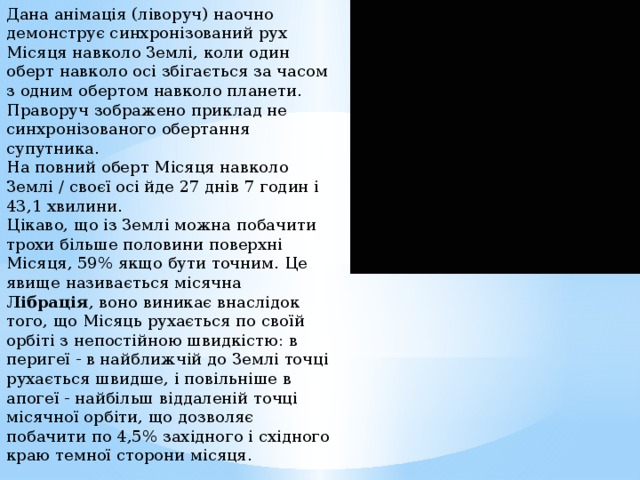 Дана анімація (ліворуч) наочно демонструє синхронізований рух Місяця навколо Землі, коли один оберт навколо осі збігається за часом з одним обертом навколо планети. Праворуч зображено приклад не синхронізованого обертання супутника. На повний оберт Місяця навколо Землі / своєї осі йде 27 днів 7 годин і 43,1 хвилини. Цікаво, що із Землі можна побачити трохи більше половини поверхні Місяця, 59% якщо бути точним. Це явище називається місячна Лібрація , воно виникає внаслідок того, що Місяць рухається по своїй орбіті з непостійною швидкістю: в перигеї - в найближчій до Землі точці рухається швидше, і повільніше в апогеї - найбільш віддаленій точці місячної орбіти, що дозволяє побачити по 4,5% західного і східного краю темної сторони місяця. 