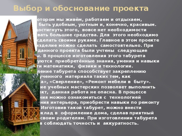 Выбор и обоснование проекта Дом, в котором мы живём, работаем и отдыхаем, должен быть удобным, уютным и, конечно, красивым. Чтобы достигнуть этого, вовсе нет необходимости затрачивать большие средства. Для этого необходимо многое сделать своими руками. Главное в этом проекте то, что изделие можно сделать самостоятельно. При выборе данного проекта были учтены следующие моменты. В процессе изготовления этого табурета используются приобретённые знания, умения и навыки в области математики, физики и технологии. Изготовление табурета способствует закреплению ранее изученного материала таких тем, как «Разметка», «Сверление», «Ремонт мебели в быту». Оснащение учебных мастерских позволяет выполнить этот проект, данная работа не опасна. В процессе выполнения можно ознакомиться с технологией оформления интерьера, приобрести навыки по ремонту мебели. Изготовив такой табурет, можно внести личный вклад в оформление дома, сделав приятный подарок своим родителям. При изготовлении табурета требуется соблюдать точность и аккуратность. 