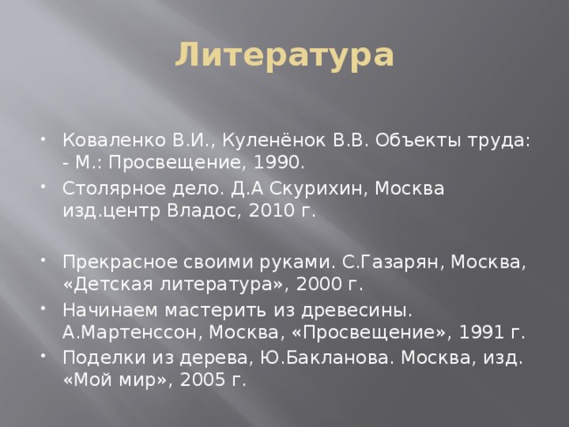 Литература Коваленко В.И., Куленёнок В.В. Объекты труда: - М.: Просвещение, 1990. Столярное дело. Д.А Скурихин, Москва изд.центр Владос, 2010 г. Прекрасное своими руками. С.Газарян, Москва, «Детская литература», 2000 г. Начинаем мастерить из древесины. А.Мартенссон, Москва, «Просвещение», 1991 г. Поделки из дерева, Ю.Бакланова. Москва, изд. «Мой мир», 2005 г. 