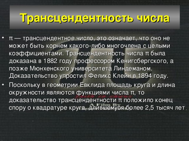Трансцендентность числа π — трансцендентное число, это означает, что оно не может быть корнем какого-либо многочлена с целыми коэффициентами. Трансцендентность числа π была доказана в 1882 году профессором Кенигсбергского, а позже Мюнхенского университета Линдеманом. Доказательство упростил Феликс Клейн в 1894 году. Поскольку в геометрии Евклида площадь круга и длина окружности являются функциями числа π, то доказательство трансцендентности π положило конец спору о квадратуре круга, длившемуся более 2,5 тысяч лет . 