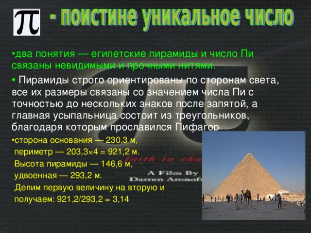 два понятия — египетские пирамиды и число Пи связаны невидимыми и прочными нитями.   Пирамиды строго ориентированы по сторонам света, все их размеры связаны со значением числа Пи с точностью до нескольких знаков после запятой, а главная усыпальница состоит из треугольников, благодаря которым прославился Пифагор . сторона основания — 230,3 м,  периметр — 203,3×4 = 921,2 м.  Высота пирамиды — 146,6 м,  удвоенная — 293,2 м.  Делим первую величину на вторую и  получаем: 921,2/293,2 = 3,14 
