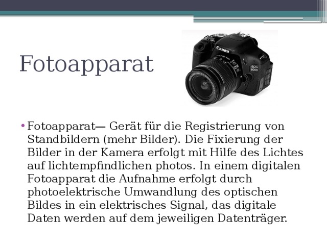 Fotoapparat Fotoapparat— Gerät für die Registrierung von Standbildern (mehr Bilder). Die Fixierung der Bilder in der Kamera erfolgt mit Hilfe des Lichtes auf lichtempfindlichen photos. In einem digitalen Fotoapparat die Aufnahme erfolgt durch photoelektrische Umwandlung des optischen Bildes in ein elektrisches Signal, das digitale Daten werden auf dem jeweiligen Datenträger. 