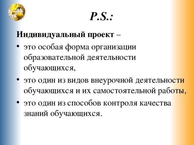 P.S. : Индивидуальный проект – это особая форма организации образовательной деятельности обучающихся, это один из видов внеурочной деятельности обучающихся и их самостоятельной работы, это один из способов контроля качества знаний обучающихся. 