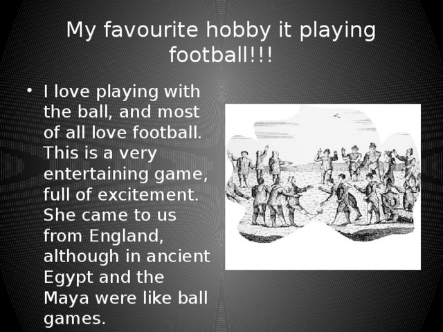 My favourite hobby it playing football!!! I love playing with the ball, and most of all love football. This is a very entertaining game, full of excitement. She came to us from England, although in ancient Egypt and the Maya were like ball games.  
