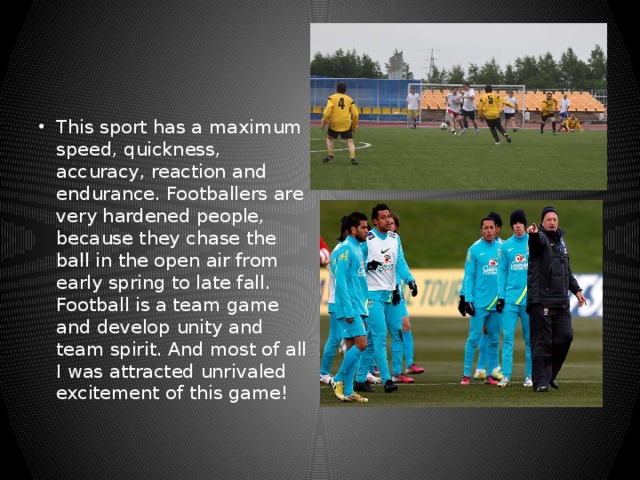 This sport has a maximum speed, quickness, accuracy, reaction and endurance. Footballers are very hardened people, because they chase the ball in the open air from early spring to late fall. Football is a team game and develop unity and team spirit. And most of all I was attracted unrivaled excitement of this game! 