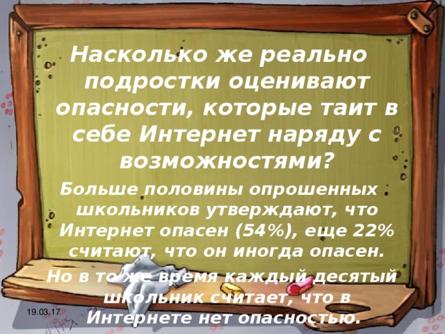 Насколько же реально подростки оценивают опасности, которые таит в себе Интернет наряду с возможностями? Больше половины опрошенных школьников утверждают, что Интернет опасен (54%), еще 22% считают, что он иногда опасен.  Но в то же время каждый десятый школьник считает, что в Интернете нет опасностью. 19.03.17 