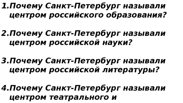 Почему Санкт-Петербург называли центром российского образования?  Почему Санкт-Петербург называли центром российской науки?  Почему Санкт-Петербург называли центром российской литературы?  Почему Санкт-Петербург называли центром театрального и музыкального искусства России? 