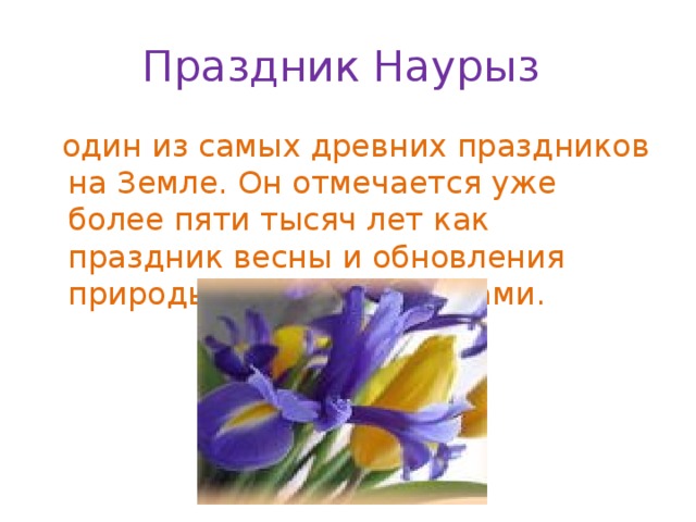 Праздник Наурыз  один из самых древних праздников на Земле. Он отмечается уже более пяти тысяч лет как праздник весны и обновления природы многими народами. 