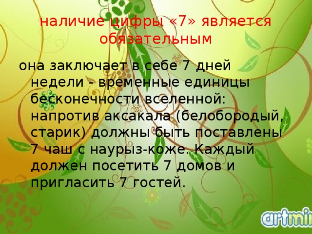 наличие цифры «7» является обязательным она заключает в себе 7 дней недели - временные единицы бесконечности вселенной: напротив аксакала (белобородый, старик) должны быть поставлены 7 чаш с наурыз-коже. Каждый должен посетить 7 домов и пригласить 7 гостей.    