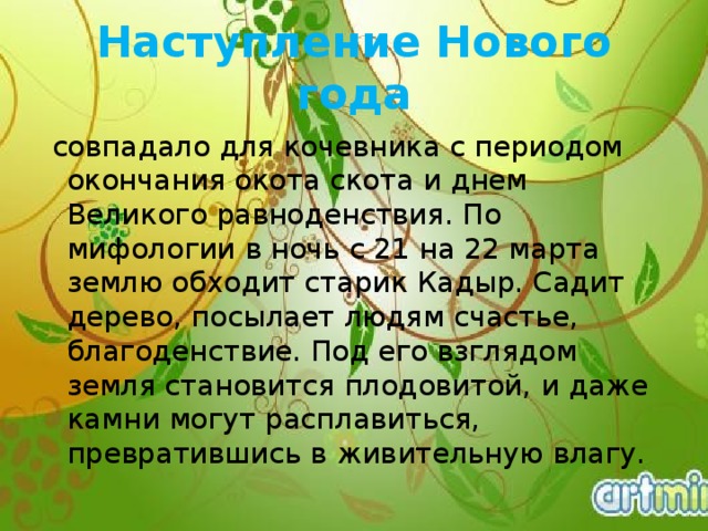 Наступление Нового года  совпадало для кочевника с периодом окончания окота скота и днем Великого равноденствия. По мифологии в ночь с 21 на 22 марта землю обходит старик Кадыр. Садит дерево, посылает людям счастье, благоденствие. Под его взглядом земля становится плодовитой, и даже камни могут расплавиться, превратившись в живительную влагу.  