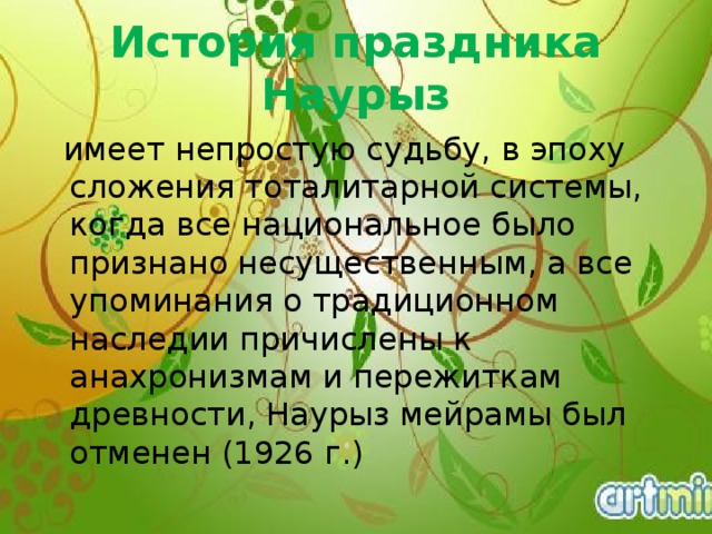 История праздника Наурыз   имеет непростую судьбу, в эпоху сложения тоталитарной системы, когда все национальное было признано несущественным, а все упоминания о традиционном наследии причислены к анахронизмам и пережиткам древности, Наурыз мейрамы был отменен (1926 г.) 