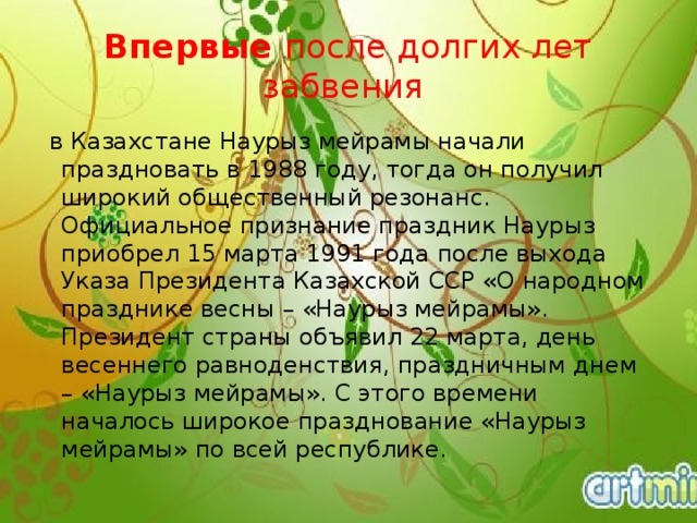 Впервые  после долгих лет забвения  в Казахстане Наурыз мейрамы начали праздновать в 1988 году, тогда он получил широкий общественный резонанс. Официальное признание праздник Наурыз приобрел 15 марта 1991 года после выхода Указа Президента Казахской ССР «О народном празднике весны – «Наурыз мейрамы». Президент страны объявил 22 марта, день весеннего равноденствия, праздничным днем – «Наурыз мейрамы». С этого времени началось широкое празднование «Наурыз мейрамы» по всей республике. 