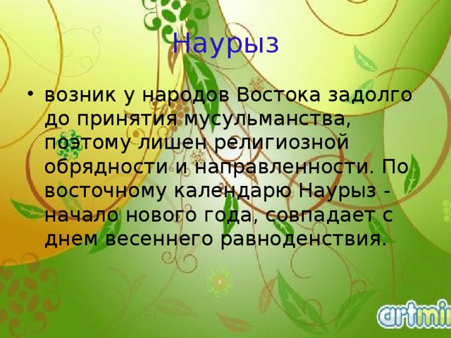 Наурыз возник у народов Востока задолго до принятия мусульманства, поэтому лишен религиозной обрядности и направленности. По восточному календарю Наурыз - начало нового года, совпадает с днем весеннего равноденствия.     