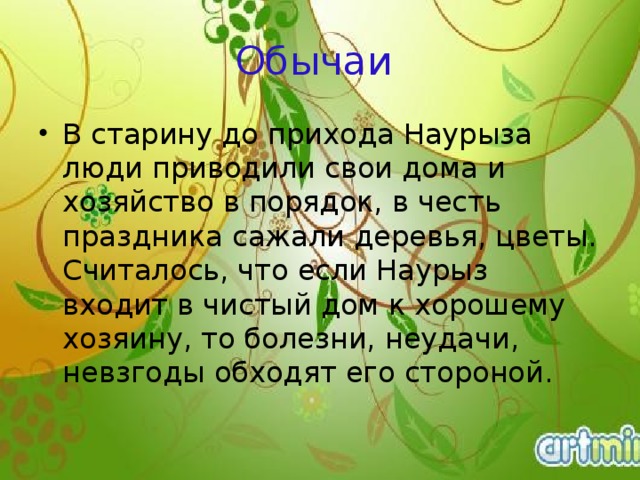 Обычаи В старину до прихода Наурыза люди приводили свои дома и хозяйство в порядок, в честь праздника сажали деревья, цветы. Считалось, что если Наурыз входит в чистый дом к хорошему хозяину, то болезни, неудачи, невзгоды обходят его стороной.    