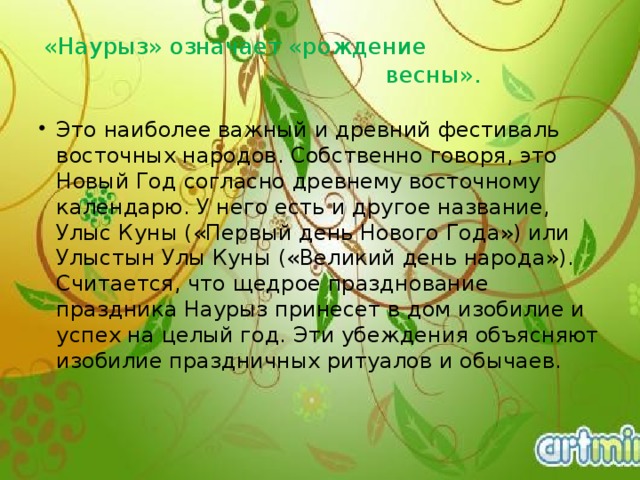 «Наурыз» означает «рождение  весны». Это наиболее важный и древний фестиваль восточных народов. Собственно говоря, это Новый Год согласно древнему восточному календарю. У него есть и другое название, Улыс Куны («Первый день Нового Года») или Улыстын Улы Куны («Великий день народа»). Считается, что щедрое празднование праздника Наурыз принесет в дом изобилие и успех на целый год. Эти убеждения объясняют изобилие праздничных ритуалов и обычаев.    