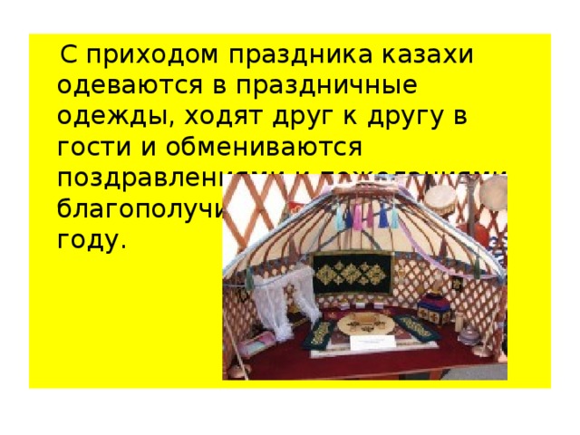  С приходом праздника казахи одеваются в праздничные одежды, ходят друг к другу в гости и обмениваются поздравлениями и пожеланиями благополучия в наступающем году.    