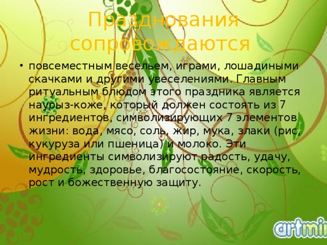 Празднования сопровождаются повсеместным весельем, играми, лошадиными скачками и другими увеселениями. Главным ритуальным блюдом этого праздника является наурыз-коже, который должен состоять из 7 ингредиентов, символизирующих 7 элементов жизни: вода, мясо, соль, жир, мука, злаки (рис, кукуруза или пшеница) и молоко. Эти ингредиенты символизируют радость, удачу, мудрость, здоровье, благосостояние, скорость, рост и божественную защиту.     