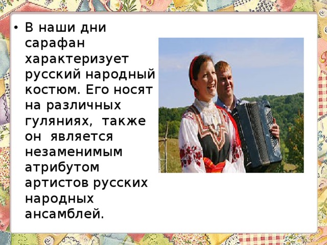 В наши дни сарафан характеризует русский народный костюм. Его носят на различных гуляниях, также он является незаменимым атрибутом артистов русских народных ансамблей. 