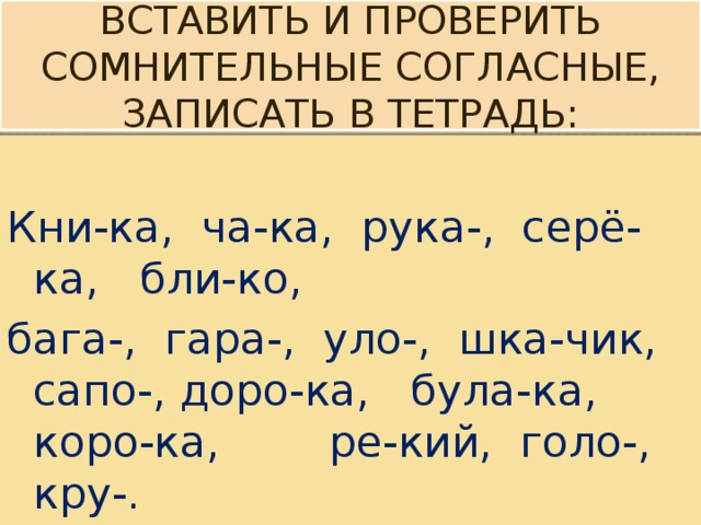  Вставить и проверить сомнительные согласные, записать в тетрадь:   Кни-ка, ча-ка, рука-, серё-ка, бли-ко, бага-, гара-, уло-, шка-чик, сапо-, доро-ка, була-ка, коро-ка, ре-кий, голо-, кру-. 