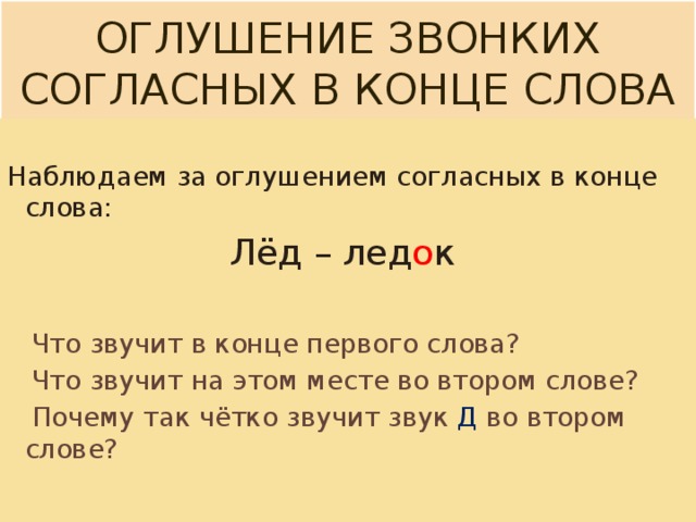 Оглушение звонких согласных в конце слова Наблюдаем за оглушением согласных в конце слова: Лёд – лед о к  Что звучит в конце первого слова?  Что звучит на этом месте во втором слове?  Почему так чётко звучит звук Д во втором слове? 