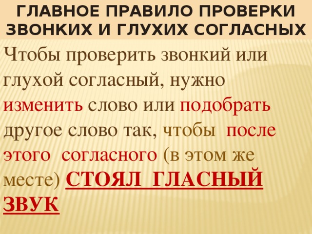 Главное правило проверки звонких и глухих согласных Чтобы проверить звонкий или глухой согласный, нужно изменить слово или подобрать другое слово так, чтобы после этого согласного (в этом же месте)  СТОЯЛ ГЛАСНЫЙ ЗВУК 
