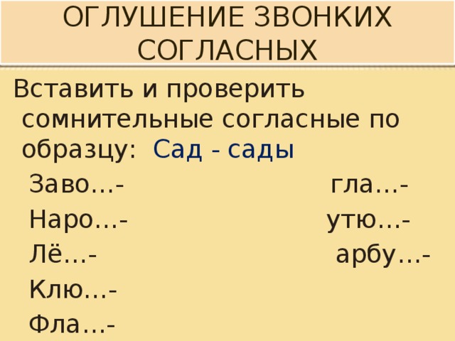 Оглушение звонких согласных  Вставить и проверить сомнительные согласные по образцу: Сад - сады  Заво…- гла…-  Наро…- утю…-  Лё…- арбу…-  Клю…-  Фла…- 