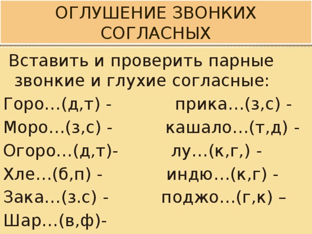 Оглушение звонких согласных  Вставить и проверить парные звонкие и глухие согласные: Горо…(д,т) - прика…(з,с) - Моро…(з,с) - кашало…(т,д) - Огоро…(д,т)- лу…(к,г,) - Хле…(б,п) - индю…(к,г) - Зака…(з.с) - поджо…(г,к) – Шар…(в,ф)- 