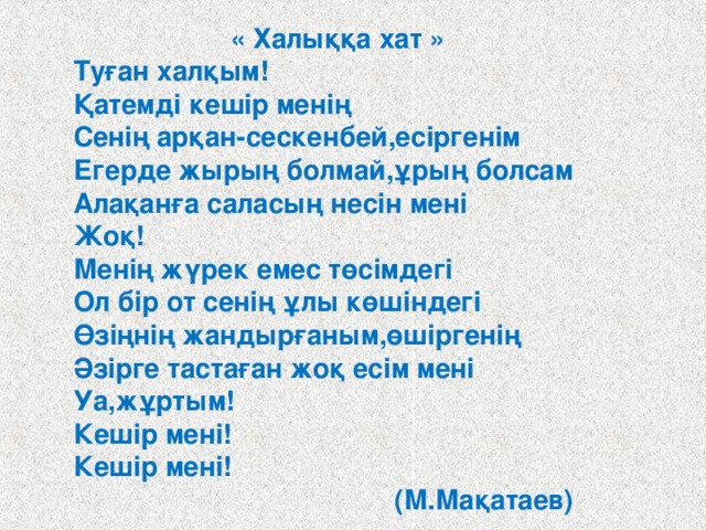  « Халыққа хат » Туған халқым! Қатемді кешір менің Сенің арқан-сескенбей,есіргенім Егерде жырың болмай,ұрың болсам Алақанға саласың несін мені Жоқ! Менің жүрек емес төсімдегі Ол бір от сенің ұлы көшіндегі Өзіңнің жандырғаным,өшіргенің Әзірге тастаған жоқ есім мені Уа,жұртым! Кешір мені! Кешір мені!  (М.Мақатаев)  