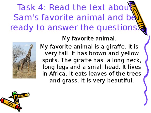 Task 4: Read the text about Sam's favorite animal and be ready to answer the questions. My favorite animal. My favorite animal is a giraffe. It is very tall. It has brown and yellow spots. The giraffe has a long neck, long legs and a small head. It lives in Africa. It eats leaves of the trees and grass. It is very beautiful. 