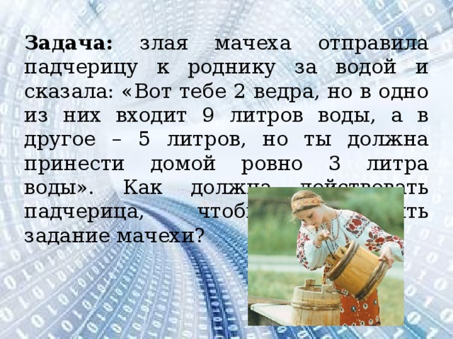 Задача: злая мачеха отправила падчерицу к роднику за водой и сказала: «Вот тебе 2 ведра, но в одно из них входит 9 литров воды, а в другое – 5 литров, но ты должна принести домой ровно 3 литра воды». Как должна действовать падчерица, чтобы выполнить задание мачехи?